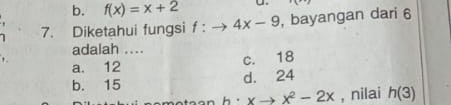 b. f(x)=x+2 U.
7. Diketahui fungsi f:to 4x-9 , bayangan dari 6
adalah ....
a. 12
c. 18
b. 15 d. 24
h. xto x^2-2x , nilai h(3)