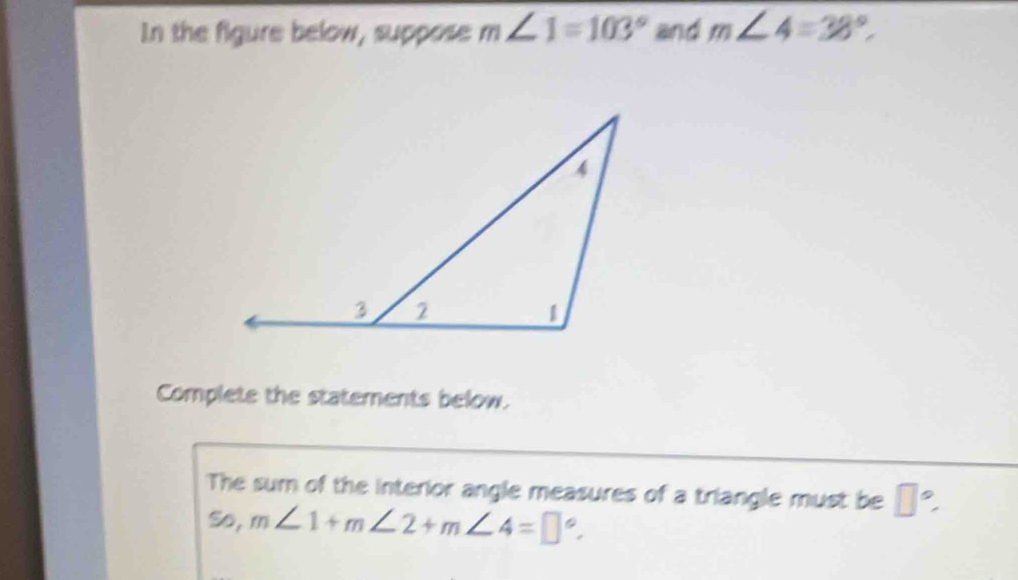 In the figure below, suppose m∠ 1=103° and m∠ 4=38°
Complete the statements below. 
The sum of the interior angle measures of a triangle must be □°
So, m∠ 1+m∠ 2+m∠ 4=□°.