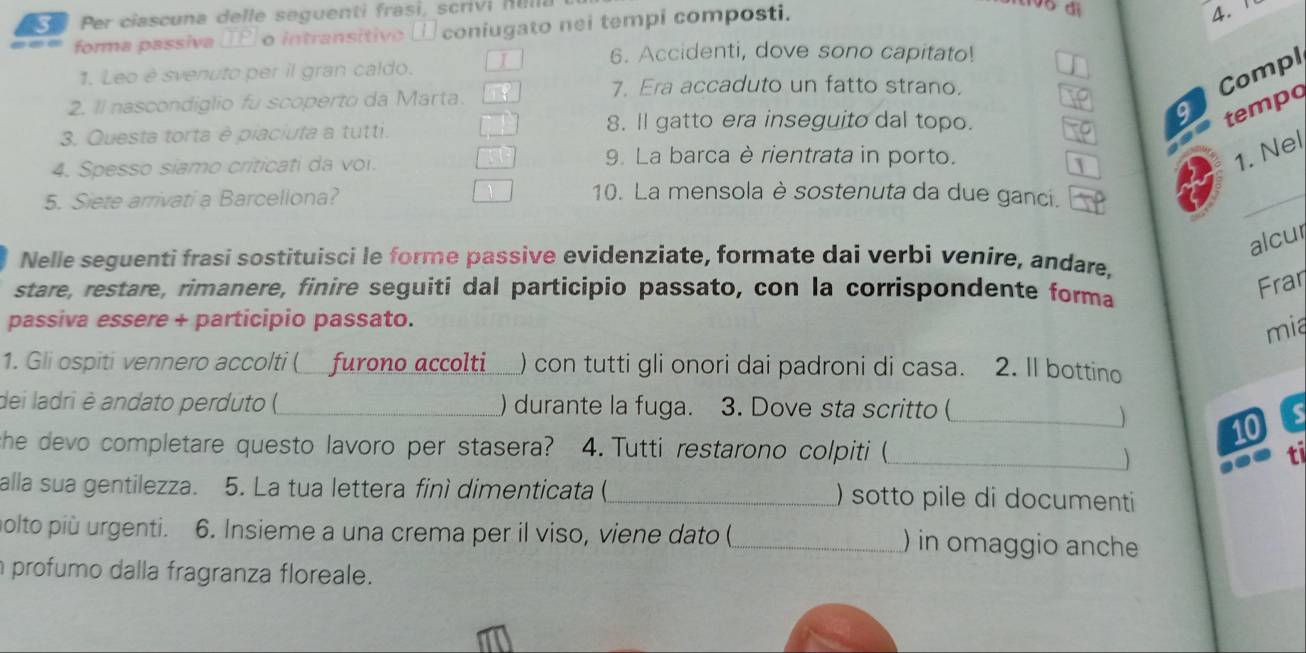 Per ciascuna delle seguenti frasi, scrivi Illli 
forma passiva (2 o intransitive □ coniugato nei tempi composti. 
4. 1
6. Accidenti, dove sono capitato! 
1. Leo è svenuto per il gran caldo. 
7. Era accaduto un fatto strano. 
Compl 
2. ll nascondiglio fu scoperto da Marta. 
3. Questa torta è piaciuta a tutti. 
8. ll gatto era inseguito dal topo. 
9 tempo 
4. Spesso siamo criticati da voi. 
9. La barca è rientrata in porto. 
1. Nel 
5. Siete arrivati a Barcellona? 
10. La mensola è sostenuta da due ganci. 
_ 
alcur 
Nelle seguenti frasi sostituisci le forme passive evidenziate, formate dai verbi venire, andare, 
stare, restare, rimanere, finire seguiti dal participio passato, con la corrispondente forma 
Fran 
passiva essere + participio passato. 
mia 
1. Gli ospiti vennero accolti ( furono accolti) con tutti gli onori dai padroni di casa. 2. II bottino 
dei ladri è andato perduto () _) durante la fuga. 3. Dove sta scritto ( 
_ 10 
she devo completare questo lavoro per stasera? 4. Tutti restarono colpiti (_ ti 
 
alla sua gentilezza. 5. La tua lettera finì dimenticata(_ ) sotto pile di documenti 
olto più urgenti. 6. Insieme a una crema per il viso, viene dato (_ ) in omaggio anche 
n profumo dalla fragranza floreale.