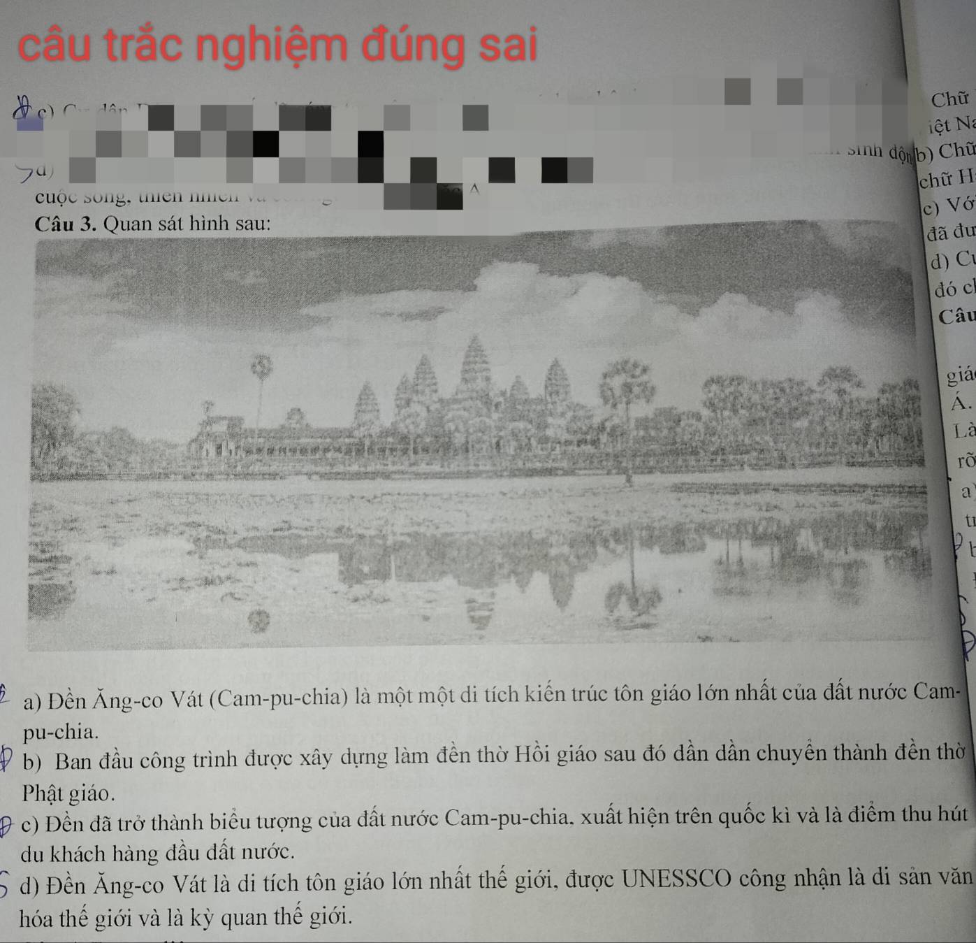 câu trắc nghiệm đúng sai
Chữ
c)
ệt Na
sSinh độn b) Chũ
chữ H
uộc song, thiên nh n 
^
c) Vớ
đã đu
d) C
dó cl
Câu
giá
A.
Là
rõ
a
t
a) Đền Ăng-co Vát (Cam-pu-chia) là một một di tích kiến trúc tôn giáo lớn nhất của đất nước Cam-
pu-chia.
b) Ban đầu công trình được xây dựng làm đền thờ Hồi giáo sau đó dần dần chuyển thành đền thờ
Phật giáo.
c) Đền đã trở thành biểu tượng của đất nước Cam-pu-chia, xuất hiện trên quốc kì và là điểm thu hút
du khách hàng đầu đất nước.
d) Đền Ăng-co Vát là di tích tôn giáo lớn nhất thế giới, được UNESSCO công nhận là di sản văn
hóa thế giới và là kỳ quan thế giới.