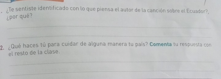 Te sentiste identificado con lo que piensa el autor de la canción sobre el Ecuador?, 
¿por qué? 
_ 
_ 
2. ¿Qué haces tú para cuidar de alguna manera tu país? Comenta tu respuesta con 
el resto de la clase. 
_ 
_