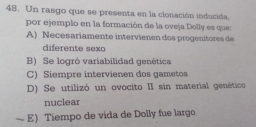 Un rasgo que se presenta en la clonación inducida,
por ejemplo en la formación de la oveja Dolly es que:
A) Necesariamente intervienen dos progenitores de
diferente sexo
B) Se logró variabilidad genética
C) Siempre intervienen dos gametos
D) Se utilizó un ovocito II sin material genético
nuclear
E) Tiempo de vida de Dolly fue largo