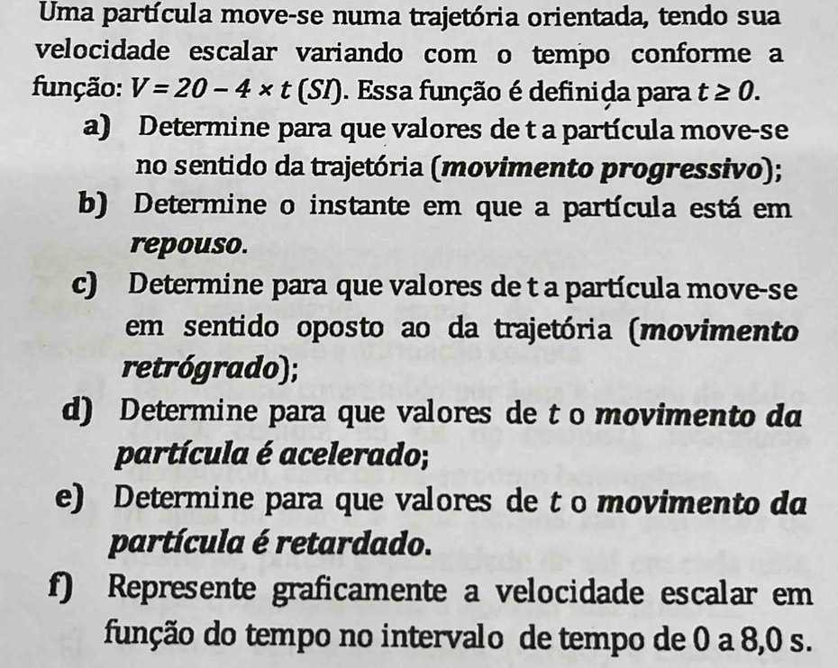 Uma partícula move-se numa trajetória orientada, tendo sua 
velocidade escalar variando com o tempo conforme a 
função: V=20-4* t (SI). Essa função é definida para t≥ 0. 
a) Determine para que valores de t a partícula move-se 
no sentido da trajetória (movimento progressivo); 
b) Determine o instante em que a partícula está em 
repouso. 
c) Determine para que valores de t a partícula move-se 
em sentido oposto ao da trajetória (movimento 
retrógrado); 
d) Determine para que valores de t o movimento da 
partícula é acelerado; 
e) Determine para que valores de t o movimento da 
partícula é retardado. 
f) Represente graficamente a velocidade escalar em 
função do tempo no intervalo de tempo de 0 a 8,0 s.