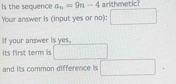 Is the sequence a_n=9n-4 arithmetic? 
Your answer is (input yes or no):
□°
If your answer is yes, 
□ 
its first term is □
and its common difference is □ □