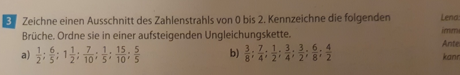 Zeichne einen Ausschnitt des Zahlenstrahls von 0 bis 2. Kennzeichne die folgenden Lena: 
Brüche. Ordne sie in einer aufsteigenden Ungleichungskette. 
imm 
Ante 
b) 
a)  1/2 ;  6/5 ; 1 1/2 ;  7/10 ;  1/5 ;  15/10 ;  5/5   3/8 ;  7/4 ;  1/2 ;  3/4 ;  3/2 ;  6/8 ;  4/2  kann