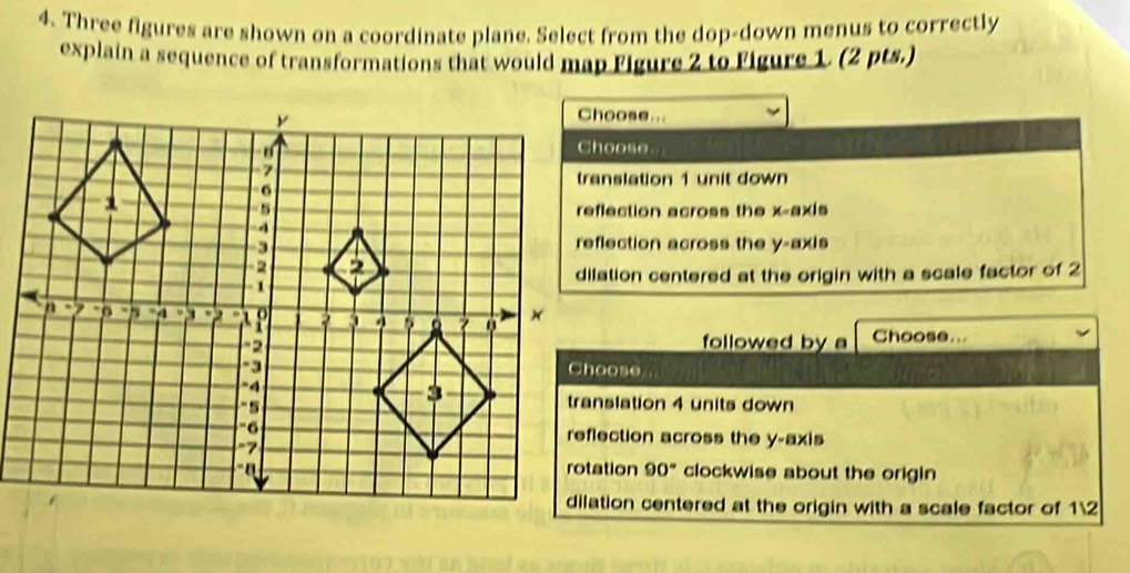 Three figures are shown on a coordinate plane. Select from the dop-down menus to correctly
explain a sequence of transformations that would map Figure 2 to Figure 1. (2 pts.)
Choose...
Choose.
translation 1 unit down
reflection across the x-axis
reflection across the y-axis
dilation centered at the origin with a scale factor of 2
followed by a Choose...
translation 4 units down
reflection across the y-axis
90° clockwise about the origin
dilation centered at the origin with a scale factor of 12