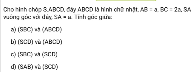 Cho hình chóp S. ABCD, đáy ABCD là hình chữ nhật, AB=a, BC=2a , SA
vuông góc với đáy, SA=a. Tính góc giữa:
a) (SBC) và (ABCD)
b) (SCD) và (ABCD)
c) (SBC) và (SCD)
d) (SAB) và (SCD)