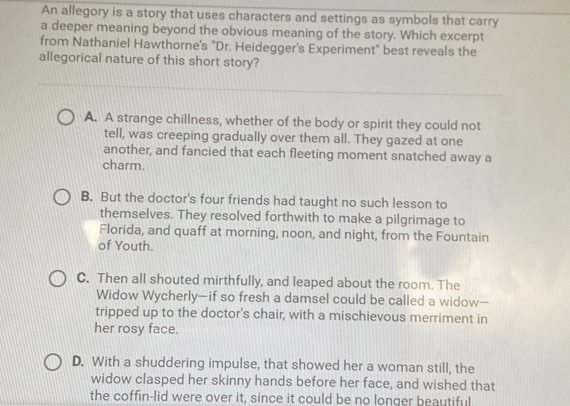 An allegory is a story that uses characters and settings as symbols that carry
a deeper meaning beyond the obvious meaning of the story. Which excerpt
from Nathaniel Hawthorne's "Dr. Heidegger's Experiment" best reveals the
allegorical nature of this short story?
A. A strange chillness, whether of the body or spirit they could not
tell, was creeping gradually over them all. They gazed at one
another, and fancied that each fleeting moment snatched away a
charm.
B. But the doctor's four friends had taught no such lesson to
themselves. They resolved forthwith to make a pilgrimage to
Florida, and quaff at morning, noon, and night, from the Fountain
of Youth.
C. Then all shouted mirthfully, and leaped about the room. The
Widow Wycherly—if so fresh a damsel could be called a widow--
tripped up to the doctor's chair, with a mischievous merriment in
her rosy face.
D. With a shuddering impulse, that showed her a woman still, the
widow clasped her skinny hands before her face, and wished that
the coffin-lid were over it, since it could be no longer beautiful