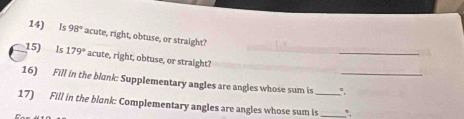 Is 98° acute, right, obtuse, or straight? 
_ 
15) Is 179° acute, right, obtuse, or straight? 
16) Fill in the blank: Supplementary angles are angles whose sum is °_ 
17) Fill in the blank: Complementary angles are angles whose sum is_ _°.