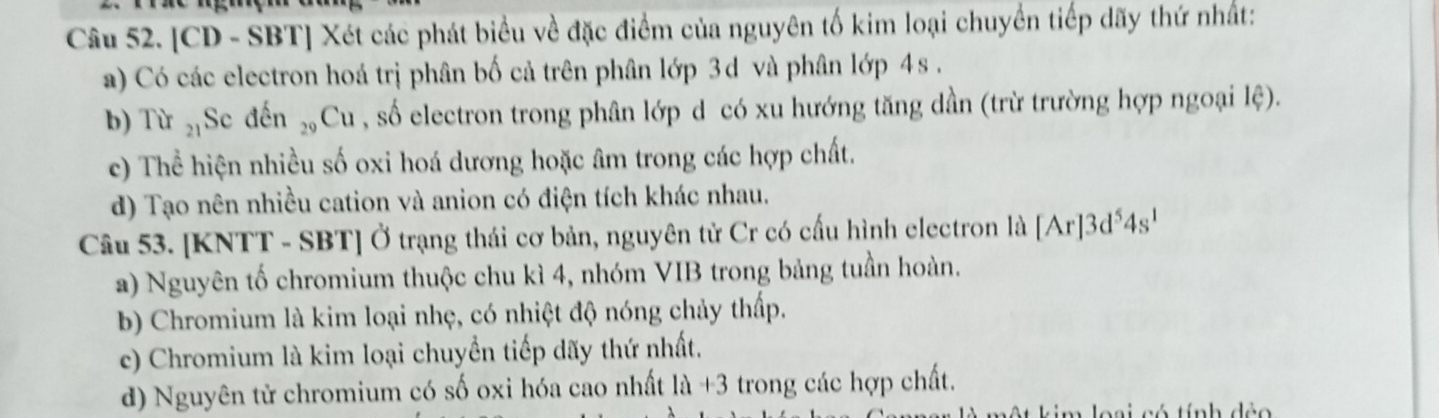 [CD - SBT] Xét các phát biểu về đặc điểm của nguyên tố kim loại chuyển tiếp dãy thứ nhất:
a) Có các electron hoá trị phân bố cả trên phân lớp 3d và phân lớp 4s.
b) Tir_21 Se đến _29Cu , số electron trong phân lớp d có xu hướng tăng dần (trừ trường hợp ngoại lệ).
c) Thể hiện nhiều số oxi hoá dương hoặc âm trong các hợp chất.
d) Tạo nên nhiều cation và anion có điện tích khác nhau.
Câu 53. [KNTT - SBT] Ở trạng thái cơ bản, nguyên tử Cr có cấu hình electron là [Ar]3d^54s^1
a) Nguyên tố chromium thuộc chu kì 4, nhóm VIB trong bảng tuần hoàn.
b) Chromium là kim loại nhẹ, có nhiệt độ nóng chảy thấp.
c) Chromium là kim loại chuyển tiếp dãy thứ nhất.
d) Nguyên tử chromium có số oxi hóa cao nhất 1a+3 trong các hợp chất.
í nh déo