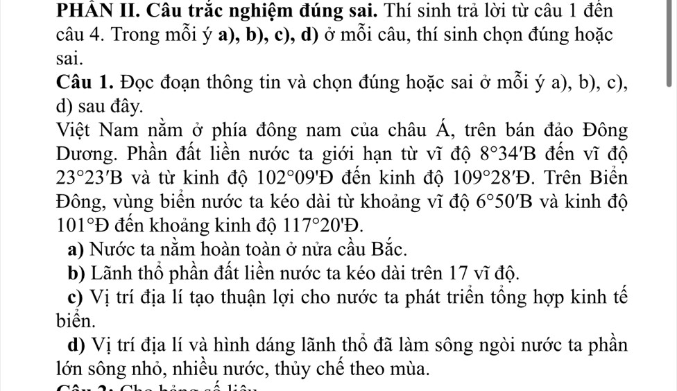 PHẢN II. Câu trắc nghiệm đúng sai. Thí sinh trả lời từ câu 1 đên
câu 4. Trong mỗi ý a), b), c), d) ở mỗi câu, thí sinh chọn đúng hoặc
sai.
Câu 1. Đọc đoạn thông tin và chọn đúng hoặc sai ở mỗi ý a), b), c),
d) sau đây.
Việt Nam nằm ở phía đông nam của châu Á, trên bán đảo Đông
Dương. Phần đất liền nước ta giới hạn từ vĩ độ 8°34'B đến vĩ độ
23°23'B và từ kinh độ 102°09'D đến kinh độ 109°28'D. Trên Biển
Đông, vùng biển nước ta kéo dài từ khoảng vĩ độ 6°50'B và kinh độ
101°D đến khoảng kinh độ 117°20'D.
a) Nước ta nằm hoàn toàn ở nửa cầu Bắc.
b) Lãnh thổ phần đất liền nước ta kéo dài trên 17 vĩ độ.
c) Vị trí địa lí tạo thuận lợi cho nước ta phát triển tổng hợp kinh tế
biển.
d) Vị trí địa lí và hình dáng lãnh thổ đã làm sông ngòi nước ta phần
lớn sông nhỏ, nhiều nước, thủy chế theo mùa.