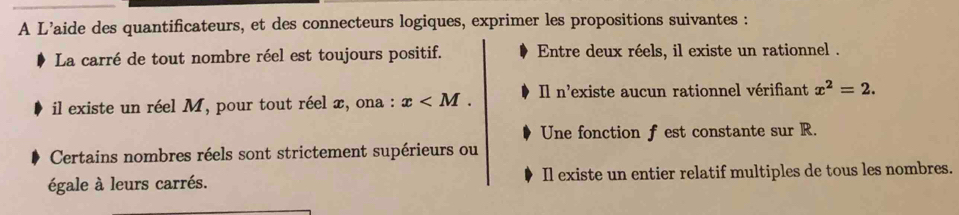 A L’aide des quantificateurs, et des connecteurs logiques, exprimer les propositions suivantes :
La carré de tout nombre réel est toujours positif. Entre deux réels, il existe un rationnel .
il existe un réel M, pour tout réel x, ona : x . Il n'existe aucun rationnel vérifiant x^2=2. 
Une fonction f est constante sur R.
Certains nombres réels sont strictement supérieurs ou
égale à leurs carrés. Il existe un entier relatif multiples de tous les nombres.