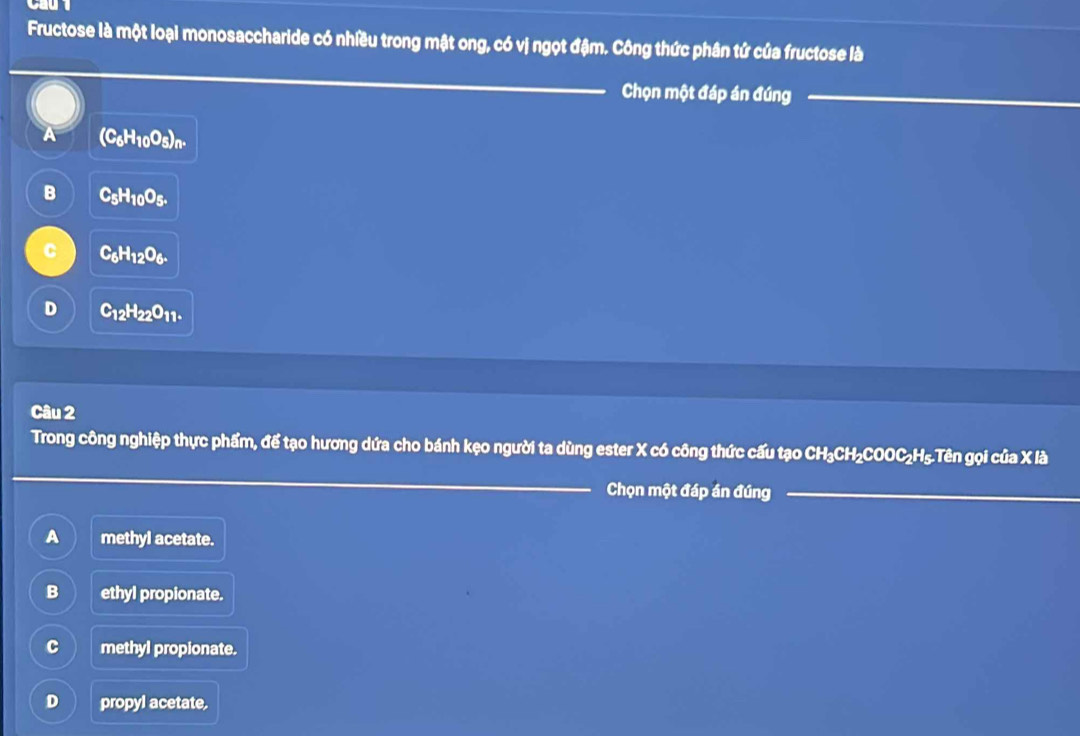 Fructose là một loại monosaccharide có nhiều trong mật ong, có vị ngọt đậm. Công thức phân tứ của fructose là
Chọn một đáp án đúng
4 (C_6H_10O_5)_n.
B C_5H_10O_5.
C C_6H_12O_6.
D C_12H_22O_11. 
Câu 2
Trong công nghiệp thực phẩm, để tạo hương dứa cho bánh kẹo người ta dùng ester X có công thức cấu tạo CH₃CH₂COOC₂H₅.Tên gọi của X là
Chọn một đáp án đúng
A methyl acetate.
B ethyl propionate.
C methyl propionate.
D propyl acetate.