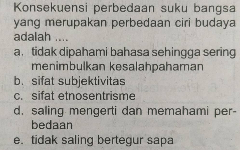 Konsekuensi perbedaan suku bangsa
yang merupakan perbedaan ciri budaya
adalah ....
a. tidak dipahami bahasa sehingga sering
menimbulkan kesalahpahaman
b. sifat subjektivitas
c. sifat etnosentrisme
d. saling mengerti dan memahami per-
bedaan
e. tidak saling bertegur sapa