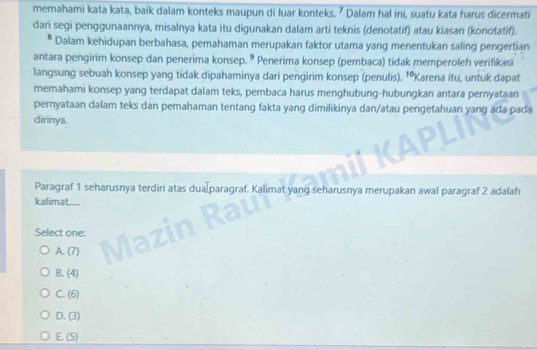 memahami kata kata, baik dalam konteks maupun di luar konteks. ⁷ Dalam hal ini, suatu kata harus dicermati
dari segi penggunaannya, misalnya kata itu digunakan dalam arti teknis (denotatif) atau kiasan (konotatíf).
* Dalam kehidupan berbahasa, pemahaman merupakan faktor utama yang menentukan saling pengertian
antara pengirim konsep dan penerima konsep. ® Penerima konsep (pembaca) tidak memperoleh verifikasi
langsung sebuah konsep yang tidak dipahaminya dari pengirim konsep (penulis). 10 Karena itu, untuk dapat
memahami konsep yang terdapat dalam teks, pembaca harus menghubung-hubungkan antara pernyataan
pernyataan dalam teks dan pemahaman tentang fakta yang dimilikinya dan/atau pengetahuan yang ada pada
dirinya.
Paragraf 1 seharusnya terdiri atas dua paragraf. Kalimat yang seharusnya merupakan awal paragraf 2 adalah
kalimat....
Select one:
A. (7)
B. (4)
C. (6)
D. (3)
E. (5)