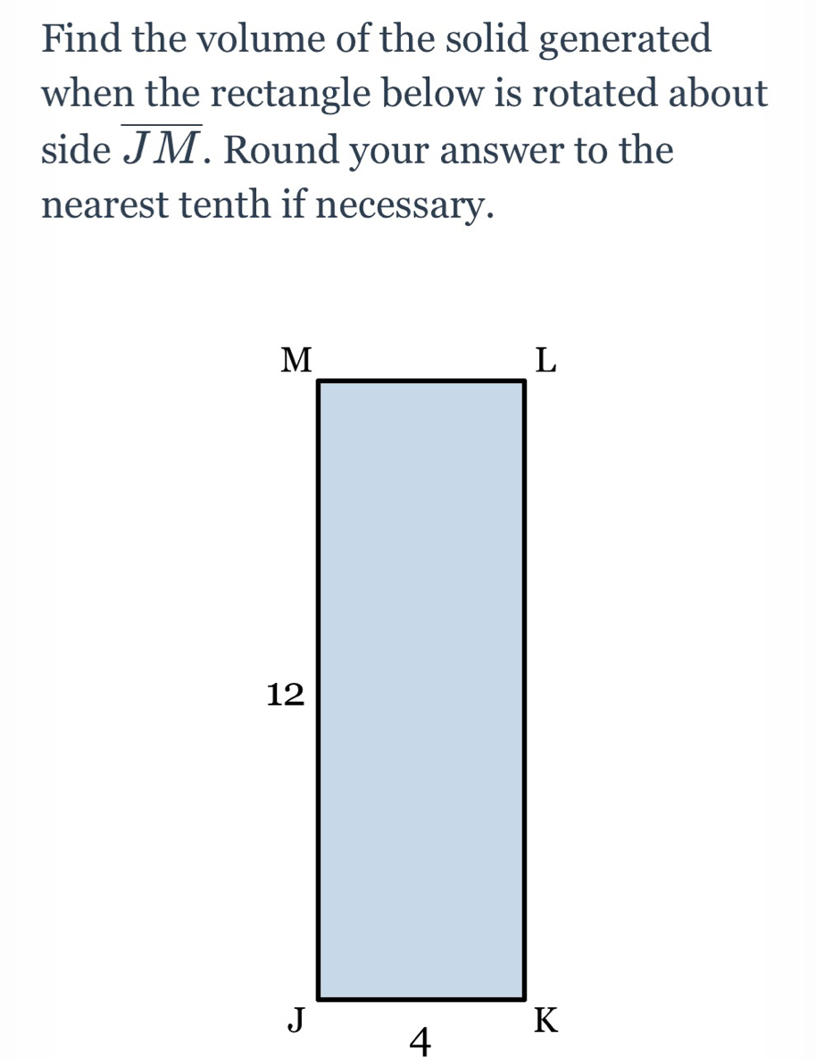 Find the volume of the solid generated 
when the rectangle below is rotated about 
side overline JM. Round your answer to the 
nearest tenth if necessary.