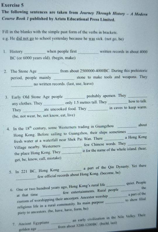 The following sentences are taken from Journey Through History - A Modern 
Course Book 1 published by Aristo Educational Press Limited. 
Fill in the blanks with the simple past form of the verbs in brackets. 
e.g. He did not go to school yesterday because he was sick. (not go. be) 
1. History _when people first _written records in about 4000
BC (or 6000 years old). (begin, make) 
2. The Stone Age _from about 2500000 - 4000BC. During this prehistoric 
period, people mainly _stone to make tools and weapons. They 
_ 
no written records. (last, use, leave) 
3. Early Old Stone Age people _probably apemen. They_ 
any clothes. They _only 1.5 metres tall. They _how to talk. 
They _ate uncooked food. They _in caves to keep warm. 
(be, not wear, be, not know, eat, live) 
4. In the 18^(th) century, some Westerners trading in Guangzhou _about 
Hong Kong. Before sailing to Guangzhou, their ships sometimes_ 
fresh water at a waterfall near Shek Pai Wan. There _a Hong Kong 
Village nearby. Westerners _few Chinese words. They_ 
the place Hong Kong. They _it for the name of the whole island. (hear. 
get, be, know, call, mistake) 
5. In 221 BC, Hong Kong _a part of the Qin Dynasty. Yet there 
_ 
few official records about Hong Kong. (become, be) 
6. One or two hundred years ago, Hong Kong's rural life __quiet. People 
at that time _few entertainments. Rural people the 
custom of worshipping their ancestors. Ancestor worship a part of the 
religious life in a rural community. Its main purpose to show filial 
piety to ancestors. (be, have, have, form, be) 
7. Ancient Egyptians _an early civilization in the Nile Valley. Their 
golden age_ from about 3200-1200BC. (build, last)