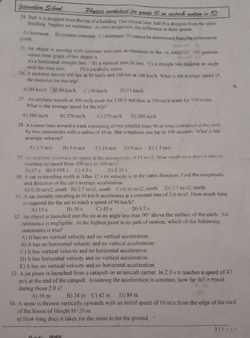 Ball A is dropped from the top of a building. One second later, ball B is dropped from the same
building. Neglect air resistance. As time progresses, the difference in their speeds
A) Increases. B) remains constant C) decreases. D) cannot be determined from the information
given.
25. An object is moving with constant non-zero acceleration in the +x direction. The position
versus time graph of this object is
A) a horizontal straight line. B) a vertical straight line. C) a straight line making an angle
with the time axis D) a parabolic curve.
26. A motorist travels 160 km at 80 km/h and 160 km at 100 km/h What is the average speed of
the motorist for this trip?
A) 84 km/h B) 89 km/h C) 90 km/h D) 91 km/h
27. An airplane travels at 300 mi/h south for 2.00 h and then at 250 mi/h north for 750 miles.
What is the average speed for the trip?
A) 260 mi/h B) 270 mi/h C) 275 mi/h D) 280 mi/h
28. A runner runs around a track consisting of two parallel lines 96 m long connected at the ends
by two semicircles with a radius of 49 m. She completes one lap in 100 seconds. What is her
average velocity?
A) 2.5 m/s B) 5.0 m/s C) 10 m/s D) 0 m/s E) 1.3 m/s
29. An airplane increases its speed at the average rate of 15 m/s2. How much time does it take to
increase its speed from 100 m/s to 160 m/s?
A) 17 s B) 0.058 s C) 4.0 s D) 0.25 s
30. A car is traveling north at After 12 s its velocity is in the same direction. Find the magnitude
and direction of the car's average acceleration.
A) 0.30 m/s2, south B) 2.7 m/s2, south C) 0.30 m/s2, north D) 2.7 m/s2, north
31. A car initially traveling at 60 km/h accelerates at a constant rate of 2.0 m/s2. How much time
is required for the car to reach a speed of 90 km/h?
A) 15 s B) 30s C) 45 s D) 4.2 s
32 An object is launched into the air at an angle less than 90° above the surface of the earth. Air
resistance is negligible. At the highest point in its path of motion, which of the following
statements is true?
A) It has no vertical velocity and no vertical acceleration.
B) It has no horizontal velocity and no vertical acceleration.
C) It has vertical velocity and no horizontal acceleration.
D) It has horizontal velocity and no vertical acceleration.
E) It has no vertical velocity and no horizontal acceleration
33. A jet plane is launched from a catapult on an aircraft carrier. In 2.0 s it reaches a speed of 42
m/s at the end of the catapult. Assuming the acceleration is constant, how far did it travel
during those 2.0 s?
A) I6 m B) 24 m C) 42 m D) 84 m
34. A stone is thrown vertically upwards with an initial speed of 10 m/s from the edge of the roof
of the house of Height H=20m
a) How long does it takes for the stone to hit the ground
3 |