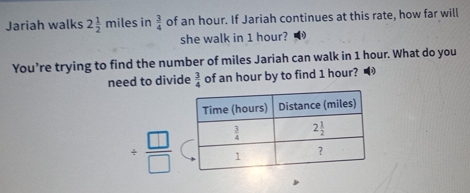 Jariah walks 2 1/2 miles in  3/4  of an hour. If Jariah continues at this rate, how far will
she walk in 1 hour?
You’re trying to find the number of miles Jariah can walk in 1 hour. What do you
need to divide  3/4  of an hour by to find 1 hour?
/  □ /□  