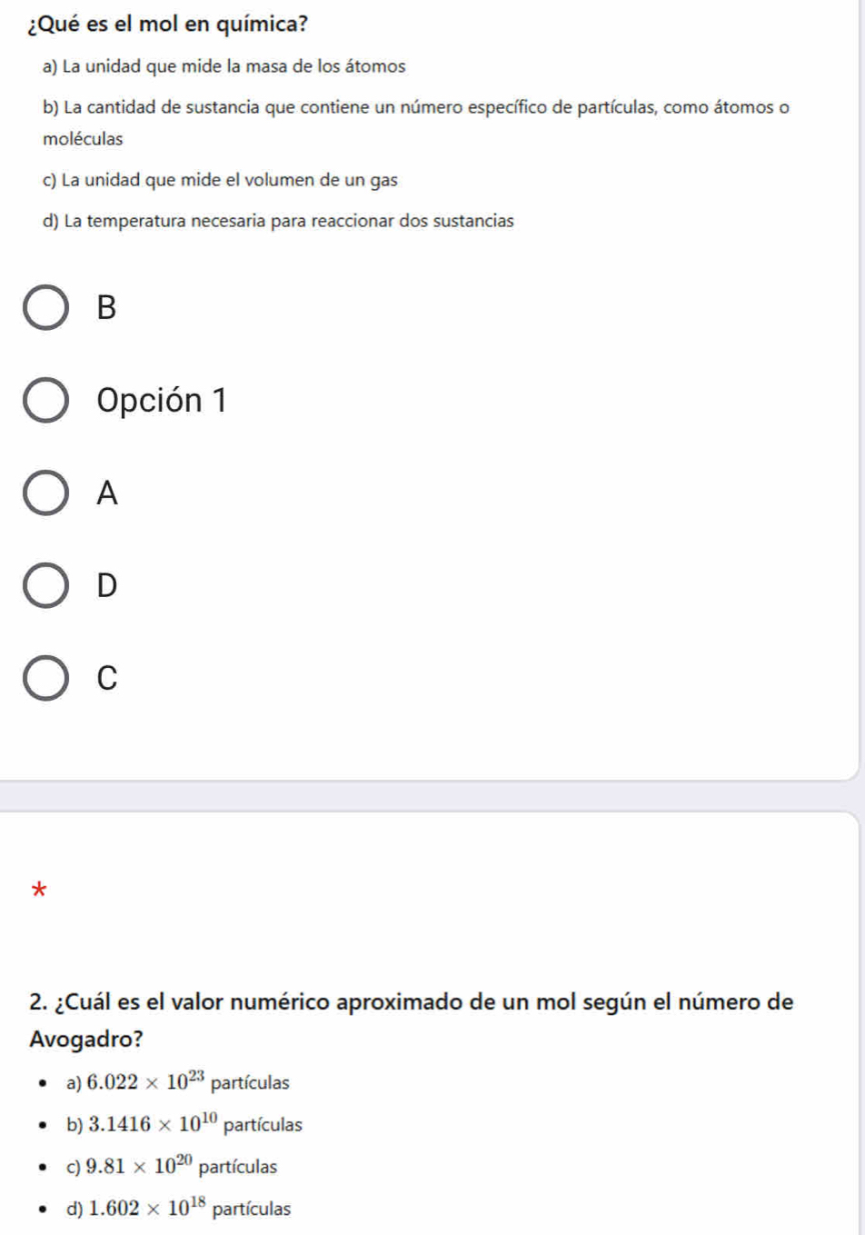 ¿Qué es el mol en química?
a) La unidad que mide la masa de los átomos
b) La cantidad de sustancia que contiene un número específico de partículas, como átomos o
moléculas
c) La unidad que mide el volumen de un gas
d) La temperatura necesaria para reaccionar dos sustancias
B
Opción 1
A
D
C
*
2. ¿Cuál es el valor numérico aproximado de un mol según el número de
Avogadro?
a) 6.022* 10^(23)particulas
b) 3.1416* 10^(10)particulas
c) 9.81* 10^(20)particulas
d) 1.602* 10^(18)particulas