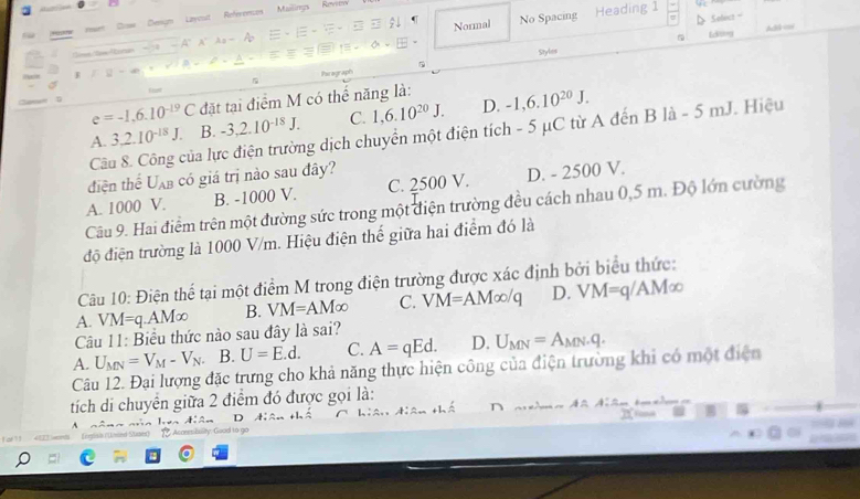 Doe Dengm Layost References Mailings Rernn
a Normal No Spacing
Heading 1
Ldting Ad cas
Styles
Paragraph
e=-1.6.10^(-19)C đặt tại điểm M có thể năng là:
A. 3, 2.10^(-18)J. B. -3, 2.10^(-18)J. C. 1,6.10^(20)J. D. -1,6.10^(20)J. 
Câu 8. Công của lực điện trường dịch chuyển một điện tích - 5 μC từ A đến B là - 5 mJ. Hiệu
điện thể U_AB có giá trị nào sau đây?
A. 1000 V. B. -1000 V. C. 2500 V. D. - 2500 V.
Câu 9. Hai điểm trên một đường sức trong một điện trường đều cách nhau 0,5 m. Độ lớn cường
độ điện trường là 1000 V/m. Hiệu điện thế giữa hai điểm đó là
Câu 10: Điện thể tại một điểm M trong điện trường được xác định bởi biểu thức:
A. VM=q.AM∈fty B. VM=AM∈fty C. VM=AM∈fty /q D. VM=q/AM∈fty
Câu 11: Biểu thức nào sau đây là sai?
U_MN=V_M-V_N B. U=E.d. C. A=qEd. D. U_MN=A_MN.q. 
A. Câu 12. Đại lượng đặc trưng cho khả năng thực hiện công của điện trường khi có một điện
tích di chuyên giữa 2 điểm đó được gọi là:
A