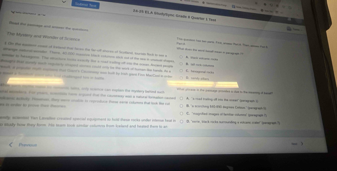 Tam T g tên
Submit Test 24-25 ELA StudySync Grade 8 Quarter 1 Test
Read the passage and answer the questions This question has two parts. First,, answer Part A. Then, assaer Per B
Part A
The Mystery and Wonder of Science What does the word basalf mean in paragraph T?
I On the easters coast of Ireland that faces the far-off shores of Scotland, tourists flock to see a A. black volcanic rocks
strange natural wonder. There. 40,000 massive black columns stick out of the sea in unusual shapes,
sselar to hexagons. The structure looks exactly like a road trailing off into the ocean. Ancient people B. tall rock columns
thought that surely such reguiarly staped stones could only be the work of human-like hands. As a C. hexagonal rocks
essek a prpedar myth expns that Giant's Causeway was built by Irish giant Finn MacCool in order D. sandy pillars
meet a Sondsh sond who had challenged him in battle 
When such rens enk hor rssants tales, only science can explain the mystery behind such
What phrase in the passage provides a clue to the meaning of basa
ural wonders. For year, scentists have argued that the causeway was a natural formation caused A, “a road trailing off into the ocean" (paragraph 1)
olcanic actvity. Hoseve, they were unable to reproduce these eerie columns that look like cut B. “a scorching 840-890 degrees Celsus." (paragraph 5)
ew in arder to prove thei theones .
C. 'magnified images of familiar columns' (paragraph 7)
ently, scientist Yan Lavallee created special equipment to hold these rocks under intense heat in D. "eerie, black rocks surrounding a volcanic crater" (paragraph 7)
o study how they form. His team took similar columns from Iceland and heated them to an
Previous