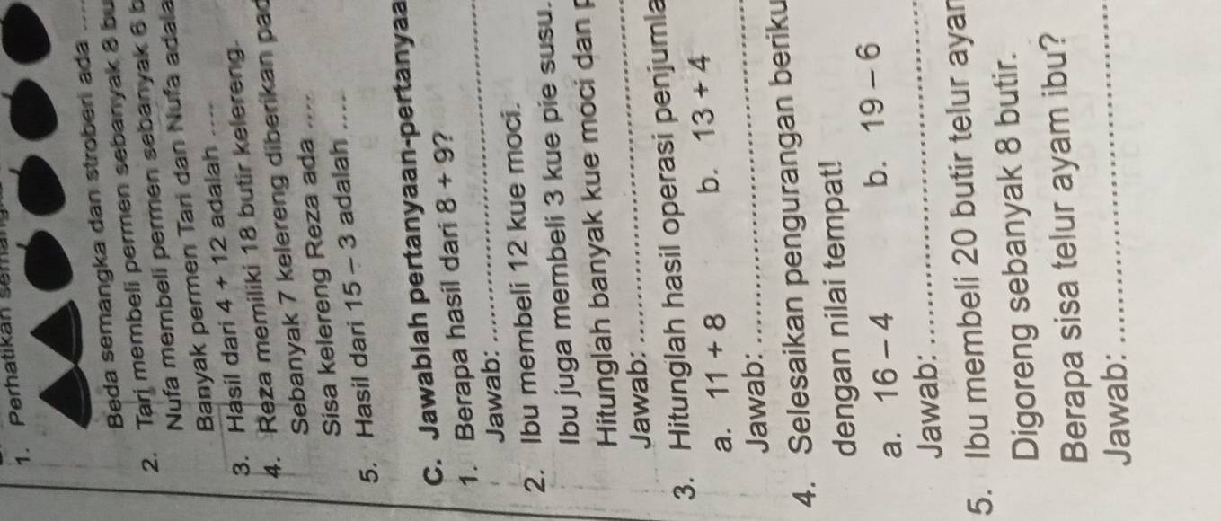 Perhatikan seman 
Beda semangka dan stroberi ada_ 
2. Tari membeli permen sebanyak 8 bu 
Nufa membeli permen sebanyak 6 b 
Banyak permen Tari dan Nufa adala 
3. Hasil dari 4+12 adalah _` 
4. Reza memiliki 18 butir kelereng 
Sebanyak 7 kelereng diberikan pad 
Sisa kelereng Reza ada_ 
5. Hasil dari 15-3 adalah_ 
C. Jawablah pertanyaan-pertanyaa 
_ 
1. Berapa hasil dari 8+9 ? 
Jawab: 
2. Ibu membeli 12 kue moci. 
Ibu juga membeli 3 kue pie susu. 
Hitunglah banyak kue moci dan 
Jawab: 
_ 
3. Hitunglah hasil operasi penjumla 
a. 11+8
b. 13+4
Jawab: 
_ 
4. Selesaikan pengurangan beriku 
dengan nilai tempat! 
_ 
a. 16-4
b. 19-6
Jawab: 
5. Ibu membeli 20 butir telur ayan 
Digoreng sebanyak 8 butir. 
Berapa sisa telur ayam ibu? 
Jawab: 
_