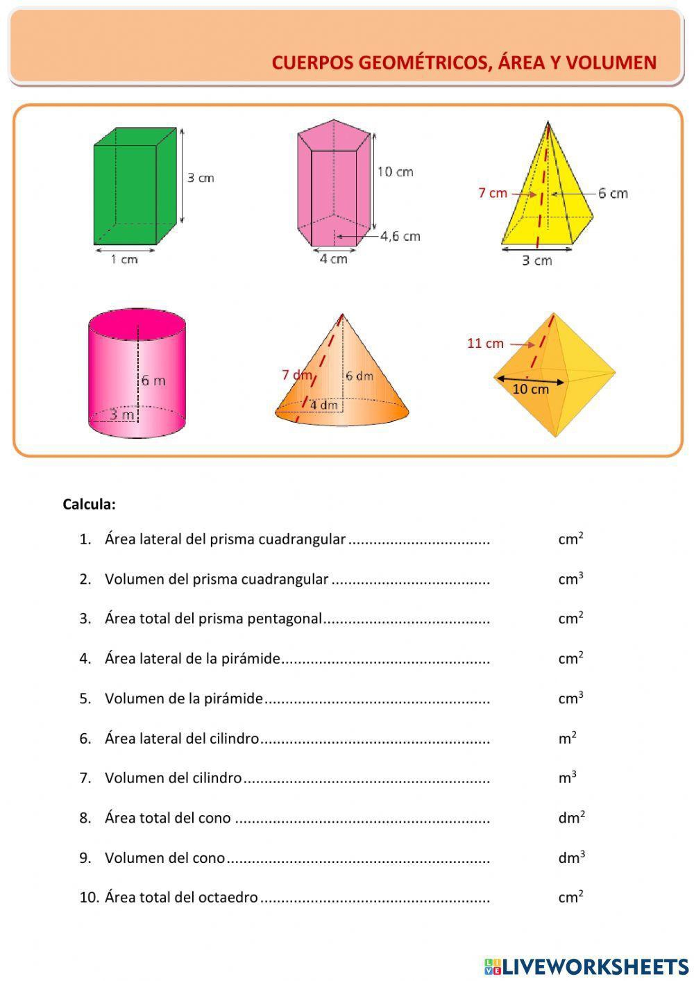 CUERPOS GEOMÉTRICOS, ÁREA Y VOLUMEN 


Calcula: 
1. Área lateral del prisma cuadrangular _ cm^2
2. Volumen del prisma cuadrangular _ cm^3
3. Área total del prisma pentagonal _ cm^2
4. Área lateral de la pirámide _ cm^2
5. Volumen de la pirámide _ cm^3
6. Área lateral del cilindro_ m^2
7. Volumen del cilindro _ m^3
8. Área total del cono _ dm^2
9. Volumen del cono _ dm^3
10. Área total del octaedro _ cm^2
HLIVEWORKSHEETS