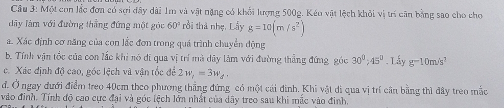 Một con lắc đơn có sợi dây dài 1m và vật nặng có khối lượng 500g. Kéo vật lệch khỏi vị trí cân bằng sao cho cho 
dây làm với đường thẳng đứng một góc 60° rồi thả nhẹ. Lấy g=10(m/s^2)
a. Xác định cơ năng của con lắc đơn trong quá trình chuyển động 
b. Tính vận tốc của con lắc khi nó đi qua vị trí mà dây làm với đường thẳng đứng góc 30^0; 45^0. Lấy g=10m/s^2
c. Xác định độ cao, góc lệch và vận tốc để 2w_t=3w_d. 
d. Ở ngay dưới điểm treo 40cm theo phương thẳng đứng có một cái đinh. Khi vật đi qua vị trí cân bằng thì dây treo mắc 
vào đinh. Tính độ cao cực đại và góc lệch lớn nhất của dây treo sau khi mắc vào đinh.