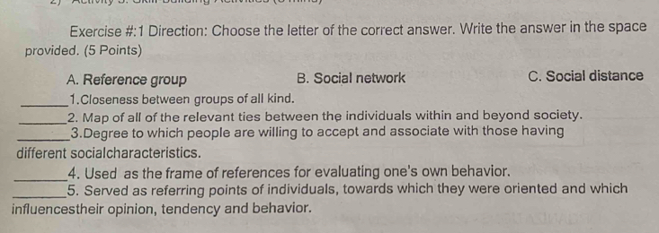 Exercise #:1 Direction: Choose the letter of the correct answer. Write the answer in the space
provided. (5 Points)
A. Reference group B. Social network C. Social distance
_1.Closeness between groups of all kind.
_2. Map of all of the relevant ties between the individuals within and beyond society.
_3.Degree to which people are willing to accept and associate with those having
different socialcharacteristics.
_
4. Used as the frame of references for evaluating one's own behavior.
_5. Served as referring points of individuals, towards which they were oriented and which
influencestheir opinion, tendency and behavior.