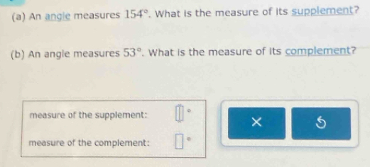 An angle measures 154°. What is the measure of its supplement? 
(b) An angle measures 53°. What is the measure of its complement? 
measure of the supplement: o 
× 
measure of the complement: