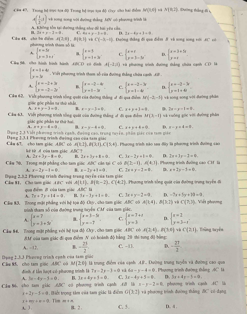 revin
for
t Câu 47. Trong hệ trục tọa độ Trong hhat c trục tọa độ Oxy cho hai điểm M(1;0) và N(0;2) , Đường thẳng di
A( 1/2 ;1) và song song với đường thẳng MN có phương trình là
A. Không tồn tại đường thẳng như đề bài yêu cầu.
B. 2x+y-2=0. C. 4x+y-3=0. D. 2x-4y+3=0.
Câu 48. cho ba điểm A(2;0),B(0;3) và C(-3;-1). Đường thẳng đi qua điểm B vå song song với AC có
phương trình tham số là:
A. beginarrayl x=5t y=3+tendarray. . B. beginarrayl x=5 y=1+3tendarray. . C. beginarrayl x=t y=3-5tendarray. . D. beginarrayl x=3+5t y=tendarray. .
Câu 50, cho hình bình hành ABCD có đinh A(-2;1) và phương trình dường thẳng chứa cạnh CD là
beginarrayl x=1+4t y=3tendarray.. Viết phương trình tham số của đường thẳng chứa cạnh AB .
A. beginarrayl x=-2+3t y=-2-2tendarray. . B. beginarrayl x=-2-4t y=1-3tendarray. . C. beginarrayl x=-2-3t y=1-4tendarray. . D. beginarrayl x=-2-3t y=1+4tendarray. .
Câu 62. Viết phương trình tổng quát của đường thẳng ơ đi qua điểm M(-2;-5) và song song với đường phân
giác góc phần tư thứ nhất.
A. x+y-3=0. B. x-y-3=0. C. x+y+3=0. D. 2x-y-1=0.
Câu 63. Viết phương trình tổng quát của đường thẳng đ đi qua điểm M(3;-1) và vuông góc với đường phân
giác góc phần tư thứ hai.
A. x+y-4=0. B. x-y-4=0. C. x+y+4=0. D. x-y+4=0.
Dạng 2.3 Viết phương trình cạnh. đường cao, trung tuyến, phân giác của tam giác
Dạng 2.3.1 Phương trình đưởng cao của tam giác
Câu 67. cho tam giác ABC có A(1;2),B(3;1),C(5;4). Phương trình nào sau đây là phương trình đường cao
kẻ từ A của tam giác ABC ?
A. 2x+3y-8=0, B. 2x+3y+8=0. C. 3x-2y+1=0. D. 2x+3y-2=0.
Câu 70. Trong mặt phẳng cho tam giác ABC cân tại C có B(2;-1),A(4;3). Phương trình đường cao CH là
A. x-2y-1=0. B. x-2y+1=0. C. 2x+y-2=0. D. x+2y-5=0.
Dạng 2.3.2 Phương trình đường trung tuyến của tam giác
Câu 81. Cho tam giác ABC với A(1;1),B(0;-2),C(4;2). Phương trình tổng quát của đường trung tuyến đi
qua điểm B của tam giác ABC là
A. 7x+7y+14=0. B. 5x-3y+1=0. C. 3x+y-2=0. D. -7x+5y+10=0.
Câu 83. Trong mặt phẳng với hệ tọa độ Oxy, cho tam giác ABC có A(1;4),B(3;2) và C(7;3). Viết phương
trình tham số của đường trung tuyến CM của tam giác.
A. beginarrayl x=7 y=3+5tendarray. . B. beginarrayl x=3-5t y=-7endarray. . C. beginarrayl x=7+t y=3endarray. . D. beginarrayl x=2 y=3-tendarray. .
Câu 84. Trong mặt phẳng với hệ tọa độ Oxy, cho tam giác ABC có A(2;4).B(5;0) và C(2;1).  Trững tuyến
BM của tam giác đi qua điểm N có hoành độ bằng 20 thì tung độ bằng:
A. -12. B. - 25/2 . C. -13. D. - 27/2 .
Dạng 2.3.3 Phương trình cạnh của tam giác
Câu 85. cho tam giác ABC có M(2:0) là trung điểm của cạnh AB. Đường trung tuyến và đường cao qua
đình A lần lượt có phương trình là 7x-2y-3=0 và 6x-y-4=0. Phương trình đường thẳng AC là
A. 3x-4y-5=0. B. 3x+4y+5=0. C. 3x-4y+5=0. D. 3x+4y-5=0.
Câu 86. cho tam giác ABC có phương trình cạnh AB là x-y-2=0 , phương trình cạnh AC là
x+2y-5=0. Biết trọng tâm của tam giác là điểm G(3;2) và phương trình đường thẳng BC có dạng
x+my+n=0. Tim m+n.
A. 3 . B. 2 . C. 5 . D. 4 .