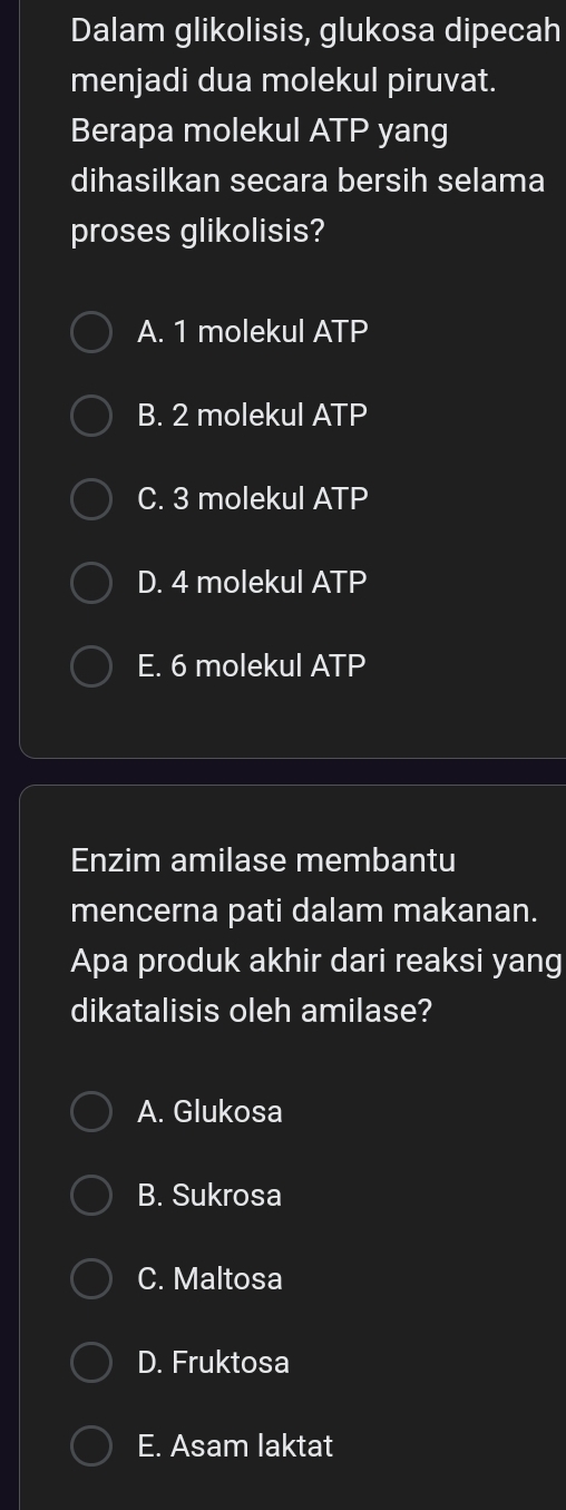 Dalam glikolisis, glukosa dipecah
menjadi dua molekul piruvat.
Berapa molekul ATP yang
dihasilkan secara bersih selama
proses glikolisis?
A. 1 molekul ATP
B. 2 molekul ATP
C. 3 molekul ATP
D. 4 molekul ATP
E. 6 molekul ATP
Enzim amilase membantu
mencerna pati dalam makanan.
Apa produk akhir dari reaksi yang
dikatalisis oleh amilase?
A. Glukosa
B. Sukrosa
C. Maltosa
D. Fruktosa
E. Asam laktat