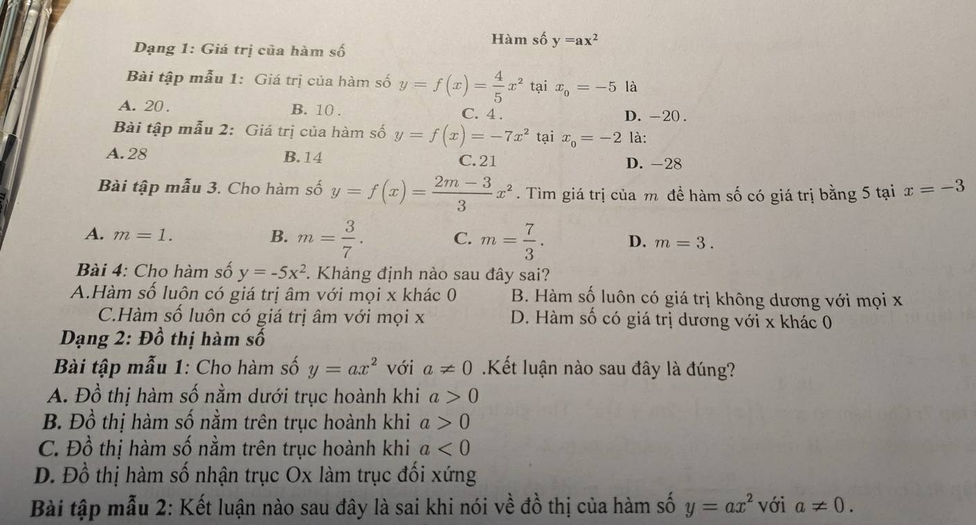 Hàm số y=ax^2
Dạng 1: Giá trị của hàm số
Bài tập mẫu 1: Giá trị của hàm số y=f(x)= 4/5 x^2 tại x_0=-5 là
A. 20. B. 10. C. 4. D. -20.
Bài tập mẫu 2: Giá trị của hàm số y=f(x)=-7x^2 tại x_0=-2 là:
A. 28 B. 14 C. 21 D. -28
Bài tập mẫu 3. Cho hàm số y=f(x)= (2m-3)/3 x^2. Tìm giá trị của m đề hàm số có giá trị bằng 5 tại x=-3
A. m=1. B. m= 3/7 . m= 7/3 . 
C.
D. m=3. 
Bài 4: Cho hàm số y=-5x^2. Khảng định nào sau đây sai?
A.Hàm số luôn có giá trị âm với mọi x khác 0 B. Hàm số luôn có giá trị không dương với mọi x
C.Hàm số luôn có giá trị âm với mọi x D. Hàm số có giá trị dương với x khác 0
Dạng 2: Đồ thị hàm số
Bài tập mẫu 1: Cho hàm số y=ax^2 với a!= 0.Kết luận nào sau đây là đúng?
A. Đồ thị hàm số nằm dưới trục hoành khi a>0
B. Đồ thị hàm số nằm trên trục hoành khi a>0
C. Đồ thị hàm số nằm trên trục hoành khi a<0</tex>
D. Đồ thị hàm số nhận trục Ox làm trục đối xứng
Bài tập mẫu 2: Kết luận nào sau đây là sai khi nói về đồ thị của hàm số y=ax^2 với a!= 0.