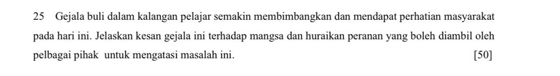 Gejala buli dalam kalangan pelajar semakin membimbangkan dan mendapat perhatian masyarakat 
pada hari ini. Jelaskan kesan gejala ini terhadap mangsa dan huraikan peranan yang boleh diambil oleh 
pelbagai pihak untuk mengatasi masalah ini. [50]