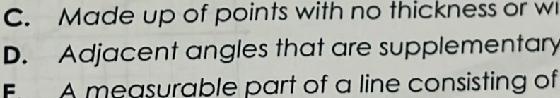 C. Made up of points with no thickness or w
D. Adjacent angles that are supplementary
F A measurable part of a line consisting of