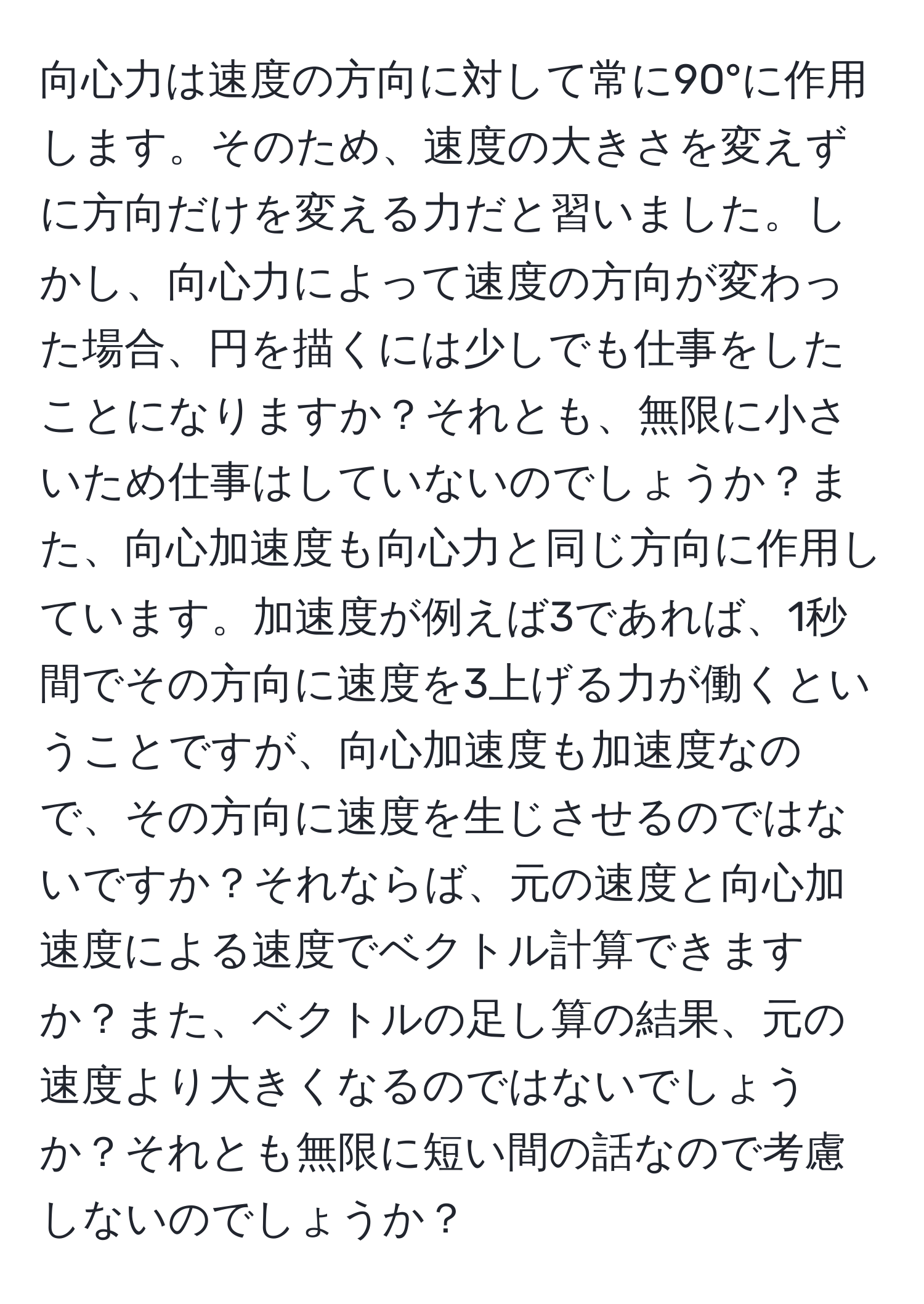 向心力は速度の方向に対して常に90°に作用します。そのため、速度の大きさを変えずに方向だけを変える力だと習いました。しかし、向心力によって速度の方向が変わった場合、円を描くには少しでも仕事をしたことになりますか？それとも、無限に小さいため仕事はしていないのでしょうか？また、向心加速度も向心力と同じ方向に作用しています。加速度が例えば3であれば、1秒間でその方向に速度を3上げる力が働くということですが、向心加速度も加速度なので、その方向に速度を生じさせるのではないですか？それならば、元の速度と向心加速度による速度でベクトル計算できますか？また、ベクトルの足し算の結果、元の速度より大きくなるのではないでしょうか？それとも無限に短い間の話なので考慮しないのでしょうか？