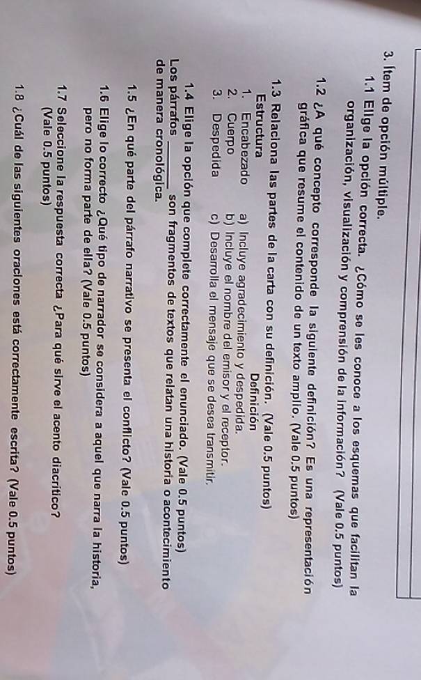 Ítem de opción múltiple.
1.1 Elige la opción correcta. ¿Cómo se les conoce a los esquemas que facilitan la
organización, visualización y comprensión de la información? (Vale 0.5 puntos)
1.2 ¿A qué concepto corresponde la siguiente definición? Es una representación
gráfica que resume el contenido de un texto amplio. (Vale 0.5 puntos)
1.3 Relaciona las partes de la carta con su definición. (Vale 0.5 puntos)
Estructura Definición
1. Encabezado a) Incluye agradecimiento y despedida.
2. Cuerpo b) Incluye el nombre del emisor y el receptor.
3. Despedida c) Desarrolla el mensaje que se desea transmitir.
1.4 Elige la opción que complete correctamente el enunciado. (Vale 0.5 puntos)
Los párrafos _son fragmentos de textos que relatan una historia o acontecimiento
de manera cronológica.
1.5 ¿En qué parte del párrafo narrativo se presenta el conflicto? (Vale 0.5 puntos)
1.6 Elige lo correcto ¿Qué tipo de narrador se considera a aquel que narra la historia,
pero no forma parte de ella? (Vale 0.5 puntos)
1.7 Seleccione la respuesta correcta ¿Para qué sirve el acento diacrítico?
(Vale 0.5 puntos)
1.8 ¿Cuál de las siguientes oraciones está correctamente escrita? (Vale 0.5 puntos)