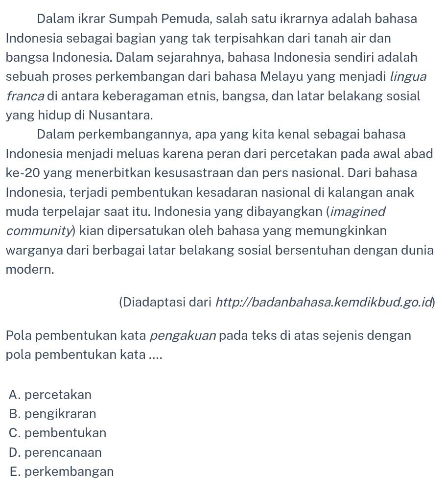 Dalam ikrar Sumpah Pemuda, salah satu ikrarnya adalah bahasa
Indonesia sebagai bagian yang tak terpisahkan dari tanah air dan
bangsa Indonesia. Dalam sejarahnya, bahasa Indonesia sendiri adalah
sebuah proses perkembangan dari bahasa Melayu yang menjadi lingua
franca di antara keberagaman etnis, bangsa, dan latar belakang sosial
yang hidup di Nusantara.
Dalam perkembangannya, apa yang kita kenal sebagai bahasa
Indonesia menjadi meluas karena peran dari percetakan pada awal abad
ke- 20 yang menerbitkan kesusastraan dan pers nasional. Dari bahasa
Indonesia, terjadi pembentukan kesadaran nasional di kalangan anak
muda terpelajar saat itu. Indonesia yang dibayangkan (imagined
community) kian dipersatukan oleh bahasa yang memungkinkan
warganya dari berbagai latar belakang sosial bersentuhan dengan dunia
modern.
(Diadaptasi dari http://badanbahasa.kemdikbud.go.id)
Pola pembentukan kata pengakuan pada teks di atas sejenis dengan
pola pembentukan kata ....
A. percetakan
B. pengikraran
C. pembentukan
D. perencanaan
E. perkembangan