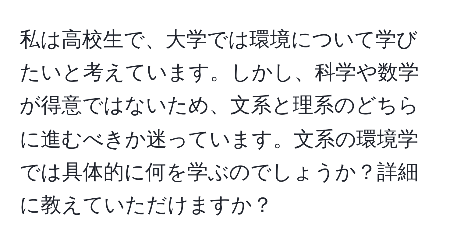 私は高校生で、大学では環境について学びたいと考えています。しかし、科学や数学が得意ではないため、文系と理系のどちらに進むべきか迷っています。文系の環境学では具体的に何を学ぶのでしょうか？詳細に教えていただけますか？