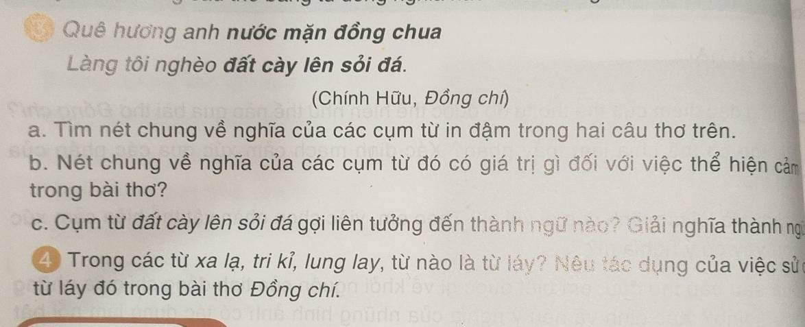 Quê hương anh nước mặn đồng chua 
Làng tôi nghèo đất cày lên sỏi đá. 
(Chính Hữu, Đồng chí) 
a. Tìm nét chung về nghĩa của các cụm từ in đậm trong hai câu thơ trên. 
b. Nét chung về nghĩa của các cụm từ đó có giá trị gì đối với việc thể hiện cảm 
trong bài thơ? 
c. Cụm từ đất cày lên sỏi đá gợi liên tưởng đến thành ngữ nào? Giải nghĩa thành ngi
40 Trong các từ xa lạ, tri kỉ, lung lay, từ nào là từ láy? Nêu tác dụng của việc sử 
từ láy đó trong bài thơ Đồng chí.