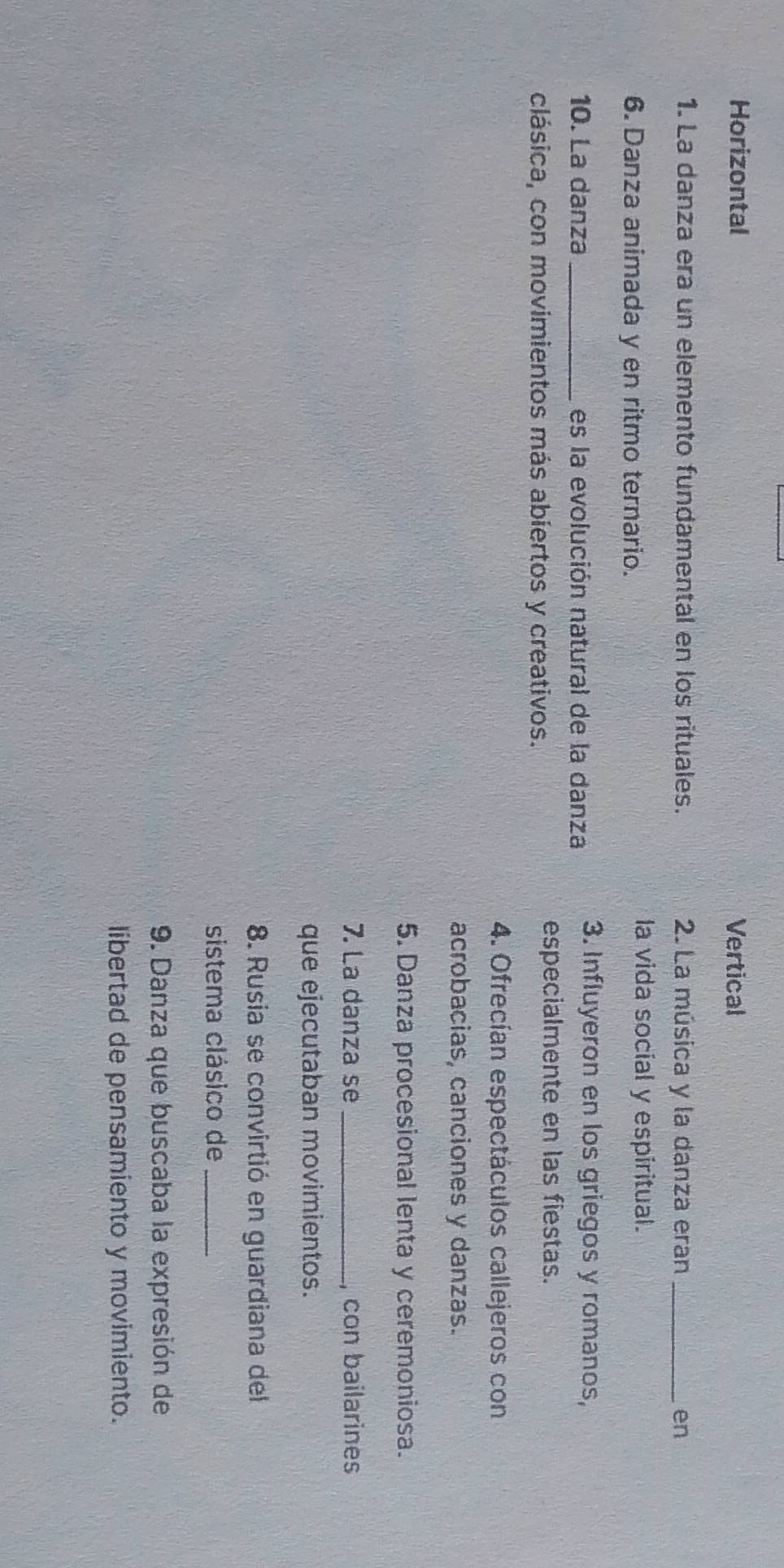 Horizontal Vertical
1. La danza era un elemento fundamental en los rituales. 2. La música y la danza eran _en
6. Danza animada y en ritmo ternario.
la vida social y espiritual.
10. La danza _es la evolución natural de la danza 3. Influyeron en los griegos y romanos,
clásica, con movimientos más abíertos y creativos.
especialmente en las fiestas.
4. Ofrecían espectáculos callejeros con
acrobacias, canciones y danzas.
5. Danza procesional lenta y ceremoniosa.
7. La danza se _, con bailarines
que ejecutaban movimientos.
8. Rusia se convirtió en guardiana del
sistema clásico de_
9. Danza que buscaba la expresión de
libertad de pensamiento y movimiento.