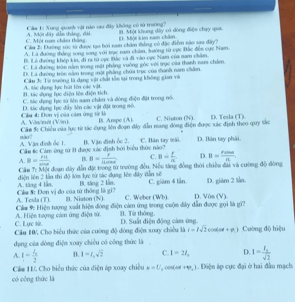 Cầâu 1: Xung quanh vật nào sau đây không có từ trường?
A. Một dây dẫn thắng, dài. B. Một khung dây có dòng điện chạy qua.
C. Một nam châm thăng. D. Một kim nam châm.
Câu 2: Đường sức từ được tạo bởi nam châm thắng có đặc điểm nào sau đây?
A. Là đường thắng song song với trục nam châm, hướng từ cực Bắc đến cực Nam.
B. Là đường khép kín, đi ra từ cực Bắc và đi vào cực Nam của nam châm.
C. Là đường tròn nằm trong mặt phẳng vuông góc với trục của thanh nam châm.
D. Là đường tròn nằm trong mặt phẳng chứa trục của thanh nam châm.
Câu 3: Từ trường là dạng vật chất tồn tại trong không gian và
A. tác dụng lực hút lên các vật.
B. tác dụng lực điện lên điện tích.
C. tác dụng lực từ lên nam châm và dòng điện đặt trong nó.
D. tác dụng lực đầy lên các vật đặt trong nó.
Cầâu 4: Đơn vị của cảm ứng từ là
A. Vôn/mét (V/m). B. Ampe (A). C. Niuton (N). D. Tesla (T).
Câu 5: Chiều của lực từ tác dụng lên đoạn dây dẫn mang dòng điện được xác định theo quy tác
nào?
A. Vặn đinh ốc 1. B. Vặn đinh ốc 2. C. Bàn tay trái. D. Bàn tay phải.
Cầu 6: Cảm ứng từ B được xác định bởi biểu thức nào?
A. B= FIL/sin alpha  . B= F/ILsin alpha  . B= F/IL . D. B= Fsin alpha /IL .
B.
C.
Câu 7: Một đoạn dây dẫn đặt trong từ trường đều. Nếu tăng đồng thời chiều dài và cường độ đòng
điện lên 2 lần thì độ lớn lực từ tác dụng lên dây dẫn sẽ
A. tăng 4 lần, B. tăng 2 lần, C. giảm 4 lần. D. giảm 2 lần.
Cầâu 8: Đơn vị đo của từ thông là gì?
A. Tesla (T). B. Niuton (N). C. Weber (Wb). D. Vôn (V).
Câu 9: Hiện tượng xuất hiện dòng điện cảm ứng trong cuộn dây dẫn được gọi là gì?
A. Hiện tượng cảm ứng điện từ. B. Từ thông.
C. Lực từ. D. Suất điện động cảm ứng.
Câu 10/. Cho biểu thức của cường độ dòng điện xoay chiều là i=Isqrt(2)cos (omega t+varphi _1) Cường độ hiệu
dụng của dòng điện xoay chiều có công thức là .
B. I=I_0sqrt(2) C. I=2I_0 D.
A. I=frac I_02 I=frac I_0sqrt(2)
Câu 11/. Cho biểu thức của điện áp xoay chiều u=U_0cos (omega t+varphi _u).  Điện áp cực đại ở hai đầu mạch
có công thức là