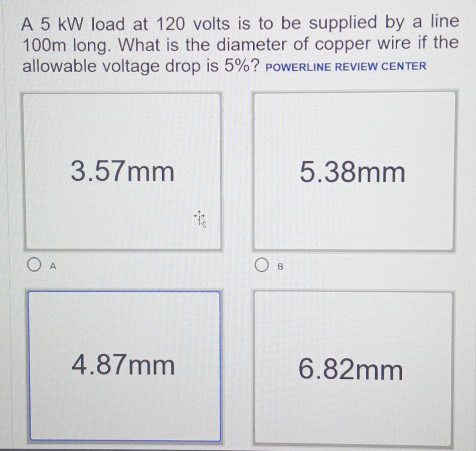 A 5 kW load at 120 volts is to be supplied by a line
100m long. What is the diameter of copper wire if the
allowable voltage drop is 5%? PowERLINE REviEW cENTER
3.57mm 5.38mm
A.
B
4. 87mm 6.82mm