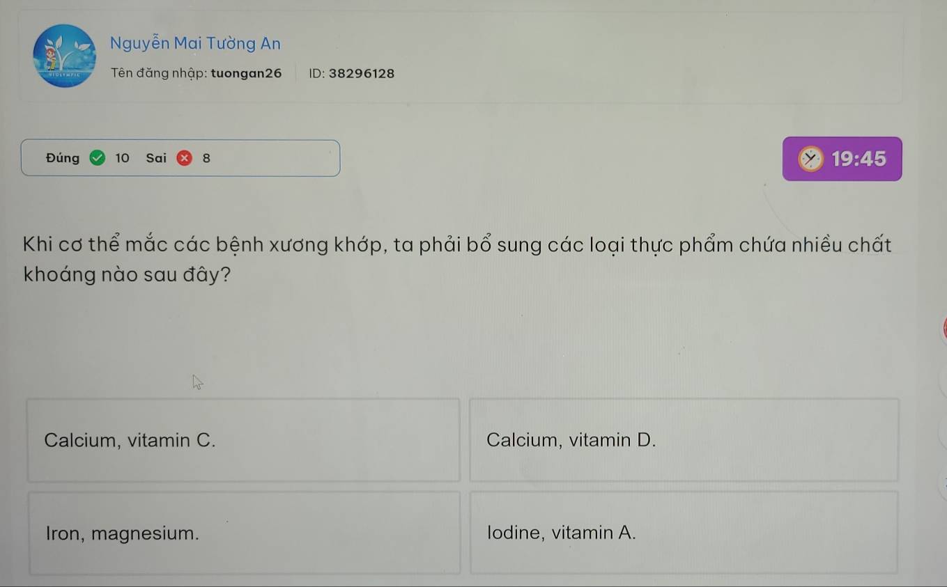 Nguyễn Mai Tường An
Tên đăng nhập: tuongan26 ID: 38296128
Đúng 10 Sai 8 19:45
Khi cơ thể mắc các bệnh xương khớp, ta phải bổ sung các loại thực phẩm chứa nhiều chất
khoáng nào sau đây?
Calcium, vitamin C. Calcium, vitamin D.
Iron, magnesium. lodine, vitamin A.