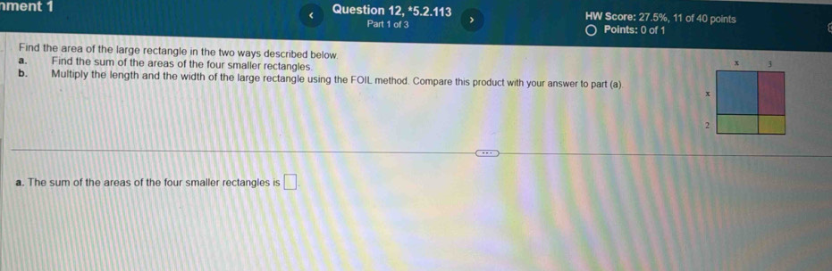 ment 1 Question 12, *5.2.113 HW Score: 27.5%, 11 of 40 points
<
Part 1 of 3 Points: 0 of 1
Find the area of the large rectangle in the two ways described below.
a. Find the sum of the areas of the four smaller rectangles.
b. Multiply the length and the width of the large rectangle using the FOIL method. Compare this product with your answer to part (a)
a.  The sum of the areas of the four smaller rectangles is □.