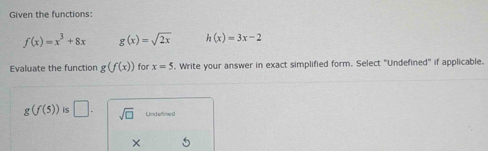 Given the functions:
f(x)=x^3+8x g(x)=sqrt(2x) h(x)=3x-2
Evaluate the function g(f(x)) for x=5. Write your answer in exact simplified form. Select "Undefined" if applicable.
g(f(5)) is □. sqrt(□ ) Undefined