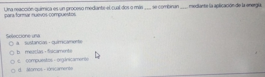 Una reacción química es un proceso mediante el cual dos o más _se combinan _mediante la aplicación de la energía,
para formar nuevos compuestos.
Seleccione una:
a. sustancias - quimicamente
b. mezclas - fisicamente
c. compuestos - orgánicamente
d. átomos - iónicamente