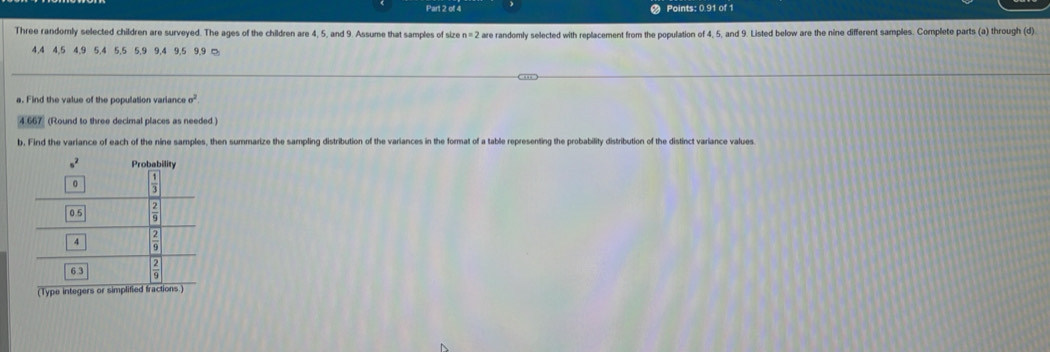 Points: 0.91 of 1
Three randomly selected children are surveyed. The ages of the children are 4, 5, and 9. Assume that samples of size n=2 d are randomly selected with replacement from the population of 4, 5, and 9. Listed below are the nine different samples. Complete parts (a) through (d).
4.4 4,5 4,9 5,4 5,5 5,9 9,4 9,5 9.9 □
a. Find the value of the population variance
4667 (Round to three decimal places as needed .)
b, Find the variance of each of the nine samples, then summarize the sampling distribution of the variances in the format of a table representing the probability distribution of the distinct variance values
(Type integers or simplified.)