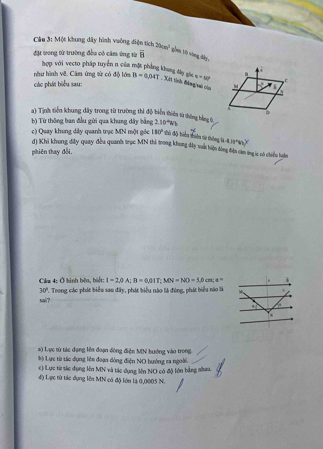 Một khung dây hình vuông diện tích 20cm^2 gồm 10 vòng dây,
đặt trong từ trường đều có cảm ứng từ vector B
hợp với vecto pháp tuyến n của mặt phẳng khung đây góc alpha =60°
như hình vẽ. Cảm ứng từ có độ lớn B=0,04T Xét tính đúng/sai của
các phát biểu sau:
a) Tịnh tiến khung dây trong từ trường thì độ biến thiên từ thông bằng 0.
b) Từ thông ban đầu gửi qua khung dây bằng 2.10^(-4)Wb
c) Quay khung dây quanh trục MN một góc 180° thì độ biến thiên từ thông là -8.10^(-4)W
d) Khi khung dây quay đều quanh trục MN thì trong khung dây xuất hiện dòng điện cảm ứng ic có chiều luân
phiên thay đổi.
Câu 4: Ở hình bên, biết: I=2,0A;B=0,01T;MN=NO=5,0cm;alpha = B
P
30°. Trong các phát biểu sau đây, phát biểu nào là đúng, phát biểu nào là M、
sai?
α
N
a) Lực từ tác dụng lên đoạn dòng điện MN hướng vào trong.
b) Lực từ tác dụng lên đoạn dòng điện NO hướng ra ngoài.
c) Lực từ tác dụng lên MN và tác dụng lên NO có độ lớn bằng nhau.
d) Lực từ tác dụng lên MN có độ lớn là 0,0005 N.